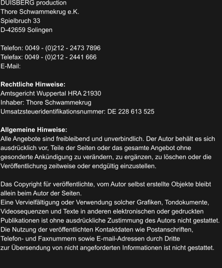DUISBERG production Thore Schwammekrug e.K. Spielbruch 33 D-42659 Solingen  Telefon: 0049 - (0)212 - 2473 7896 Telefax: 0049 - (0)212 - 2441 666 E-Mail:    Rechtliche Hinweise: Amtsgericht Wuppertal HRA 21930 Inhaber: Thore Schwammekrug Umsatzsteueridentifikationsnummer: DE 228 613 525  Allgemeine Hinweise: Alle Angebote sind freibleibend und unverbindlich. Der Autor behält es sich  ausdrücklich vor, Teile der Seiten oder das gesamte Angebot ohne  gesonderte Ankündigung zu verändern, zu ergänzen, zu löschen oder die  Veröffentlichung zeitweise oder endgültig einzustellen.  Das Copyright für veröffentlichte, vom Autor selbst erstellte Objekte bleibt  allein beim Autor der Seiten.  Eine Vervielfältigung oder Verwendung solcher Grafiken, Tondokumente,  Videosequenzen und Texte in anderen elektronischen oder gedruckten  Publikationen ist ohne ausdrückliche Zustimmung des Autors nicht gestattet.  Die Nutzung der veröffentlichten Kontaktdaten wie Postanschriften,  Telefon- und Faxnummern sowie E-mail-Adressen durch Dritte  zur Übersendung von nicht angeforderten Informationen ist nicht gestattet.